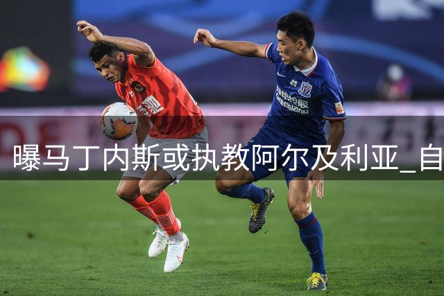 曝马丁内斯或执教阿尔及利亚 自愿降薪配本土教练